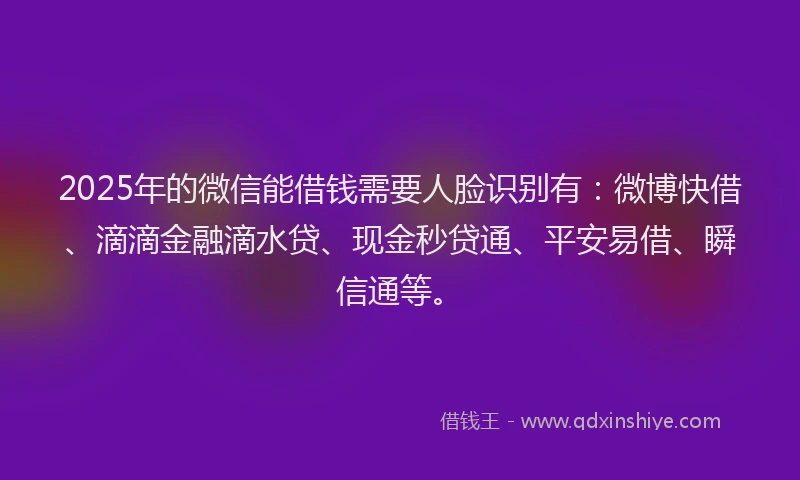 2025年的微信能借钱需要人脸识别有：微博快借、滴滴金融滴水贷、现金秒贷通、平安易借、瞬信通等。
