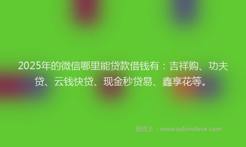 2025年的微信哪里能贷款借钱有：吉祥购、功夫贷、云钱快贷、现金秒贷易、鑫享花等。