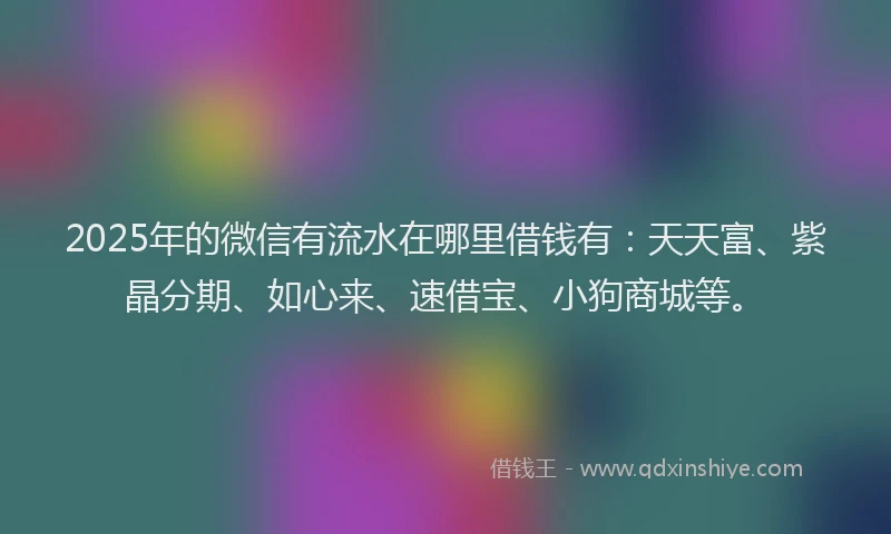 2025年的微信有流水在哪里借钱有：天天富、紫晶分期、如心来、速借宝、小狗商城等。