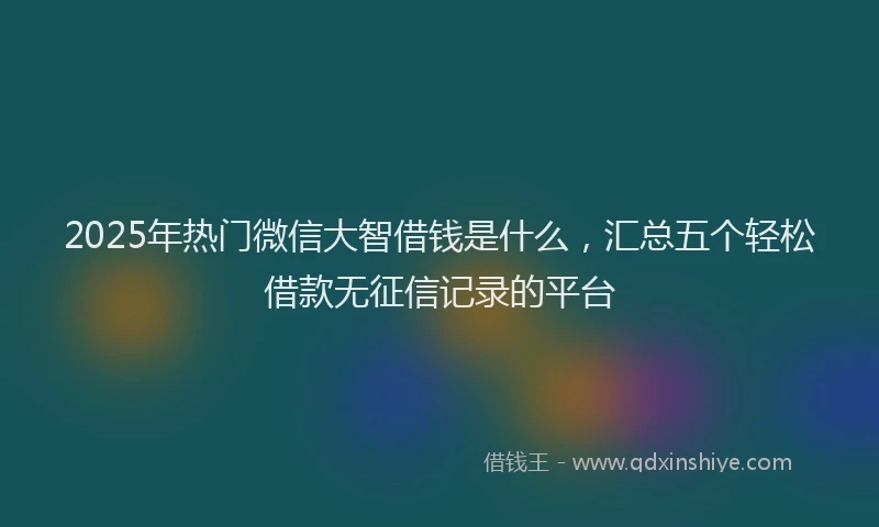 2025年热门微信大智借钱是什么，汇总五个轻松借款无征信记录的平台