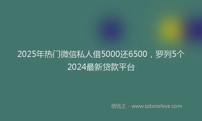 2025年热门微信私人借5000还6500，罗列5个2024最新贷款平台