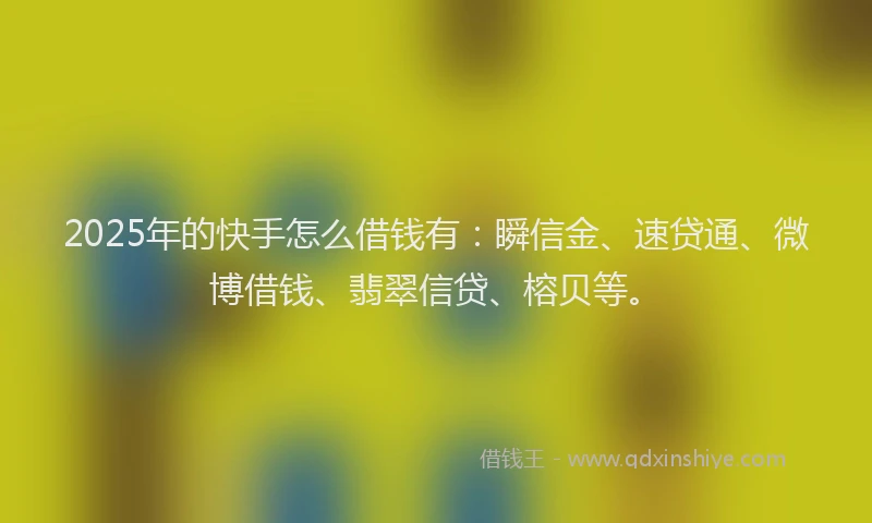 2025年的快手怎么借钱有：瞬信金、速贷通、微博借钱、翡翠信贷、榕贝等。