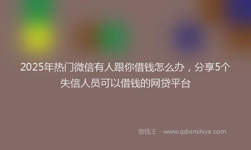 2025年热门微信有人跟你借钱怎么办，分享5个失信人员可以借钱的网贷平台