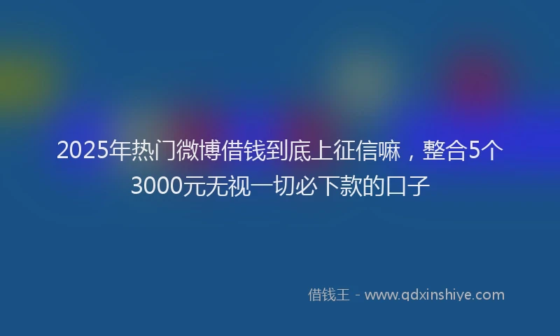 2025年热门微博借钱到底上征信嘛，整合5个3000元无视一切必下款的口子