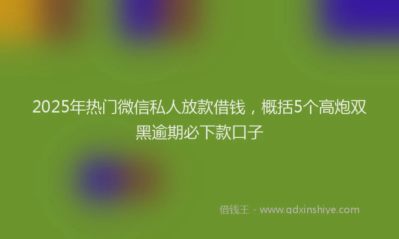 2025年热门微信私人放款借钱，概括5个高炮双黑逾期必下款口子