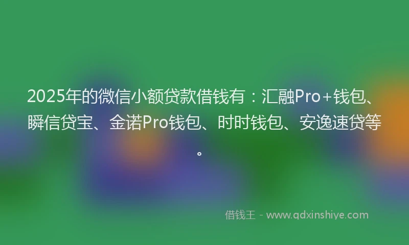 2025年的微信小额贷款借钱有：汇融Pro+钱包、瞬信贷宝、金诺Pro钱包、时时钱包、安逸速贷等。