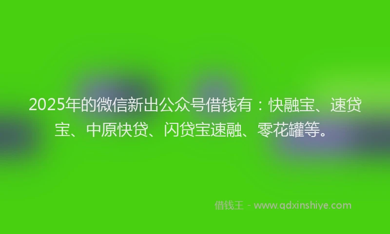 2025年的微信新出公众号借钱有：快融宝、速贷宝、中原快贷、闪贷宝速融、零花罐等。
