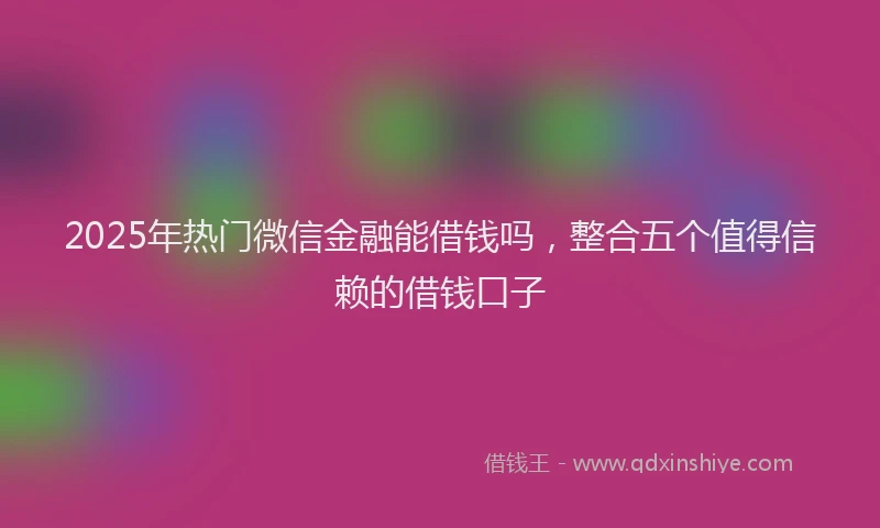 2025年热门微信金融能借钱吗，整合五个值得信赖的借钱口子