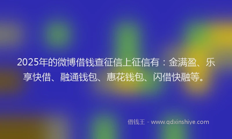 2025年的微博借钱查征信上征信有：金满盈、乐享快借、融通钱包、惠花钱包、闪借快融等。