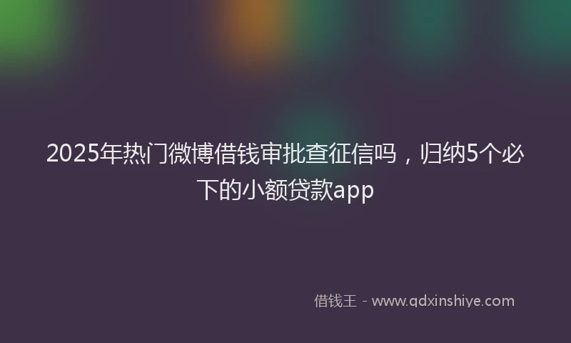 2025年热门微博借钱审批查征信吗，归纳5个必下的小额贷款app