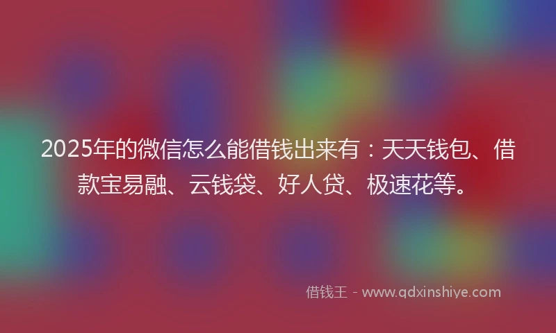2025年的微信怎么能借钱出来有：天天钱包、借款宝易融、云钱袋、好人贷、极速花等。