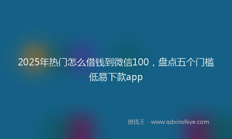 2025年热门怎么借钱到微信100,盘点五个门槛低易下款app