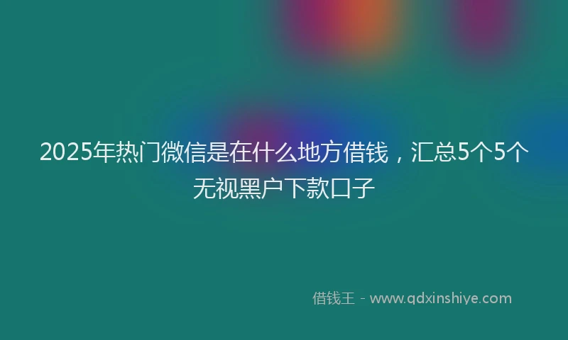 2025年热门微信是在什么地方借钱，汇总5个5个无视黑户下款口子