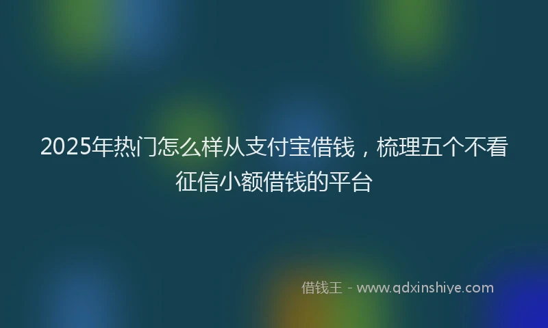 2025年热门怎么样从支付宝借钱，梳理五个不看征信小额借钱的平台