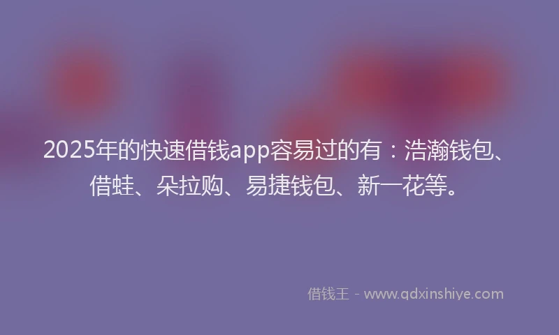 2025年的快速借钱app容易过的有：浩瀚钱包、借蛙、朵拉购、易捷钱包、新一花等。