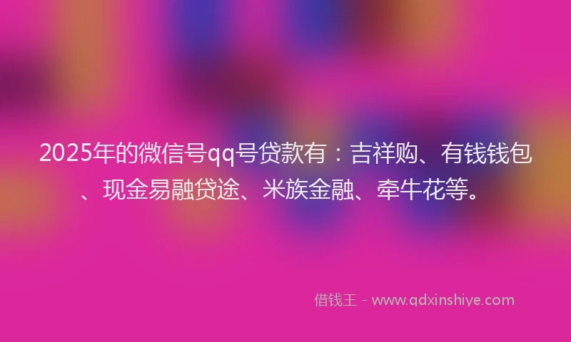 2025年的微信号qq号贷款有：吉祥购、有钱钱包、现金易融贷途、米族金融、牵牛花等。
