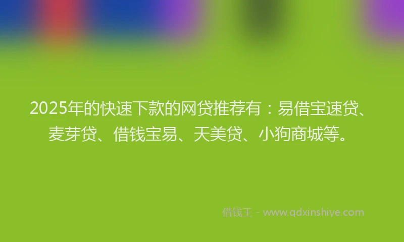 2025年的快速下款的网贷推荐有：易借宝速贷、麦芽贷、借钱宝易、天美贷、小狗商城等。