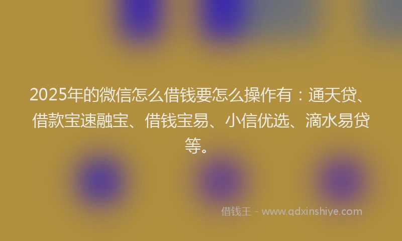 2025年的微信怎么借钱要怎么操作有：通天贷、借款宝速融宝、借钱宝易、小信优选、滴水易贷等。