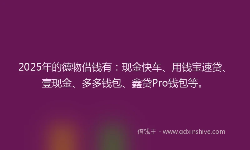2025年的德物借钱有：现金快车、用钱宝速贷、壹现金、多多钱包、鑫贷Pro钱包等。