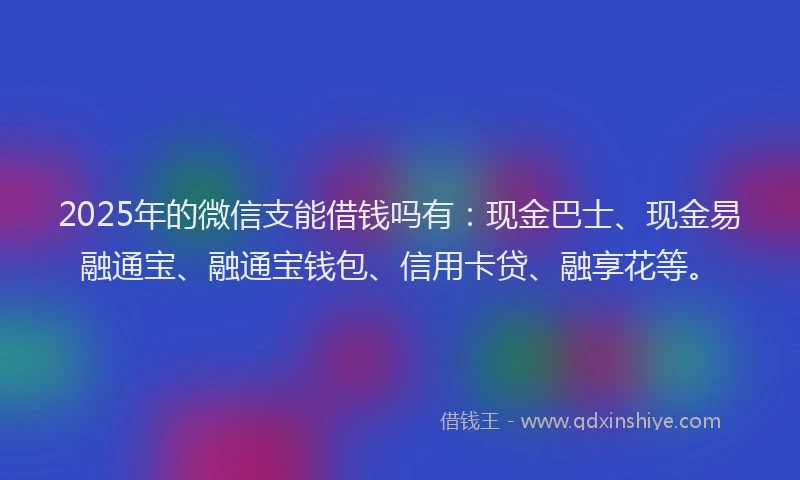 2025年的微信支能借钱吗有：现金巴士、现金易融通宝、融通宝钱包、信用卡贷、融享花等。
