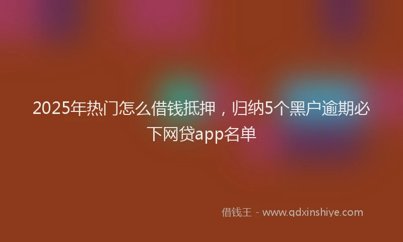2025年热门怎么借钱抵押，归纳5个黑户逾期必下网贷app名单