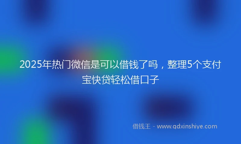 2025年热门微信是可以借钱了吗，整理5个支付宝快贷轻松借口子