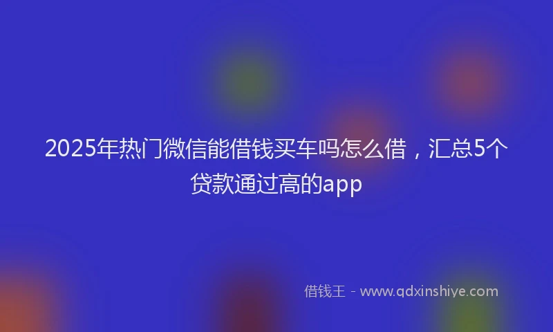 2025年热门微信能借钱买车吗怎么借，汇总5个贷款通过高的app