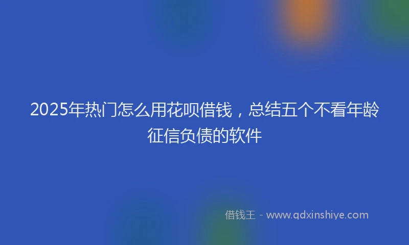 2025年热门怎么用花呗借钱，总结五个不看年龄征信负债的软件