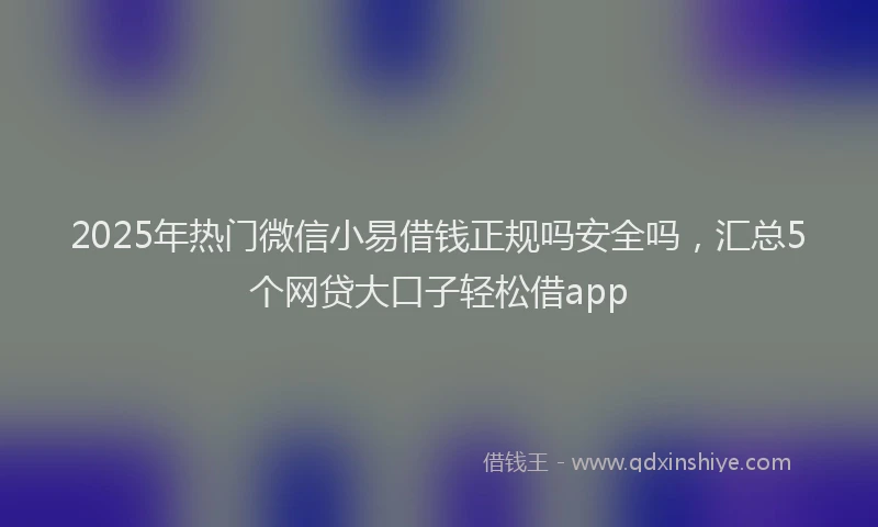 2025年热门微信小易借钱正规吗安全吗，汇总5个网贷大口子轻松借app