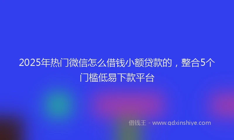 2025年热门微信怎么借钱小额贷款的，整合5个门槛低易下款平台
