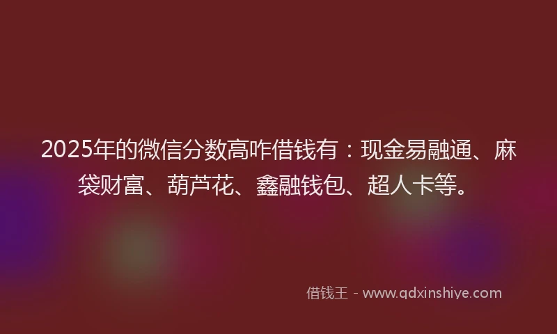 2025年的微信分数高咋借钱有：现金易融通、麻袋财富、葫芦花、鑫融钱包、超人卡等。