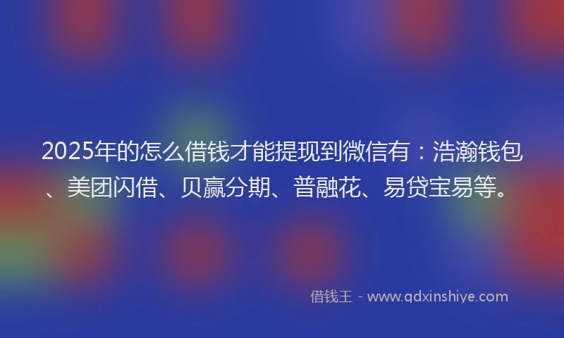 2025年的怎么借钱才能提现到微信有：浩瀚钱包、美团闪借、贝赢分期、普融花、易贷宝易等。