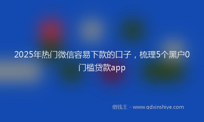 2025年热门微信容易下款的口子，梳理5个黑户0门槛贷款app