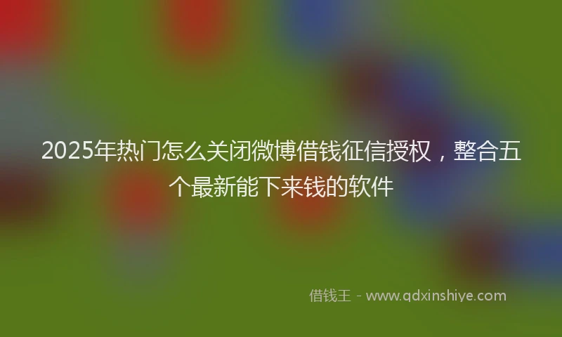 2025年热门怎么关闭微博借钱征信授权，整合五个最新能下来钱的软件