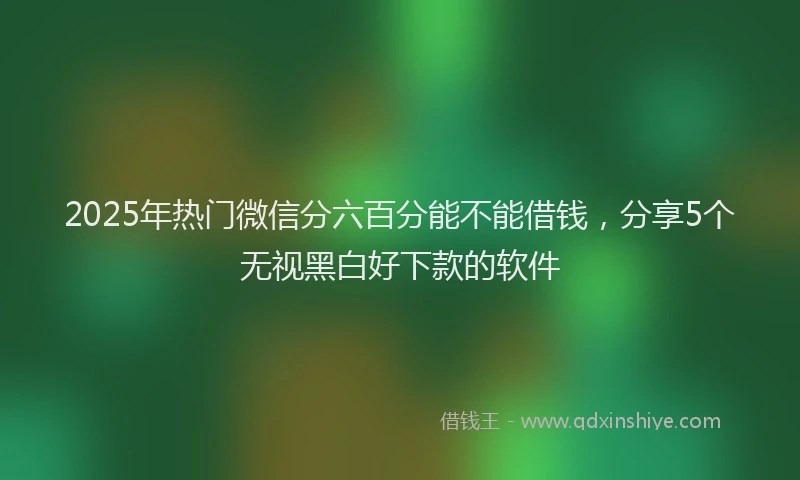 2025年热门微信分六百分能不能借钱，分享5个无视黑白好下款的软件