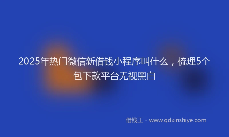 2025年热门微信新借钱小程序叫什么，梳理5个包下款平台无视黑白