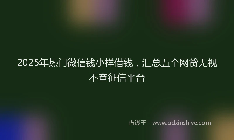 2025年热门微信钱小样借钱，汇总五个网贷无视不查征信平台