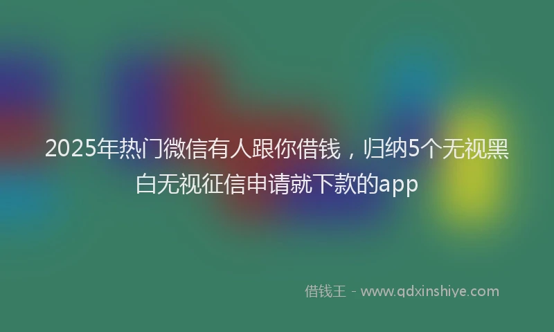 2025年热门微信有人跟你借钱，归纳5个无视黑白无视征信申请就下款的app