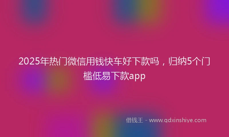 2025年热门微信用钱快车好下款吗，归纳5个门槛低易下款app