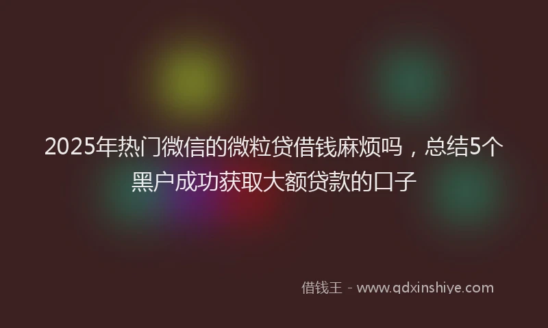 2025年热门微信的微粒贷借钱麻烦吗，总结5个黑户成功获取大额贷款的口子