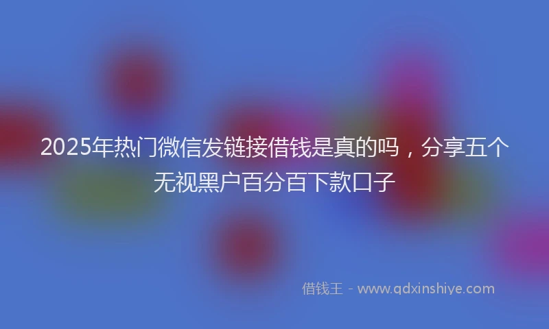 2025年热门微信发链接借钱是真的吗，分享五个无视黑户百分百下款口子
