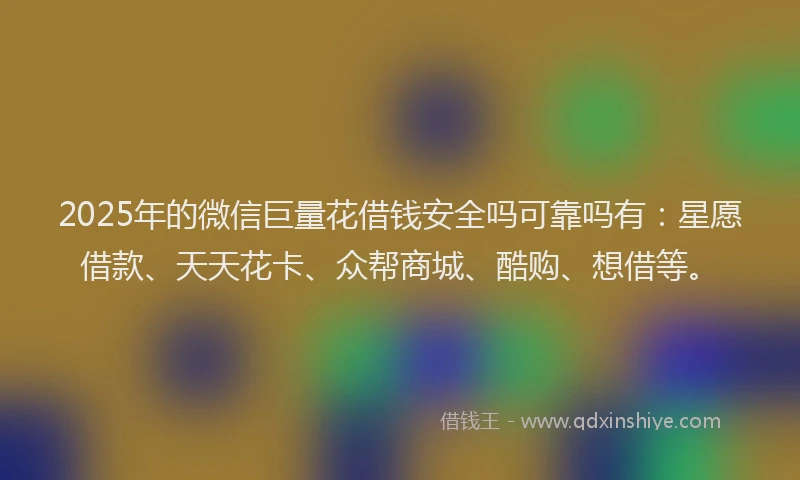 2025年的微信巨量花借钱安全吗可靠吗有：星愿借款、天天花卡、众帮商城、酷购、想借等。