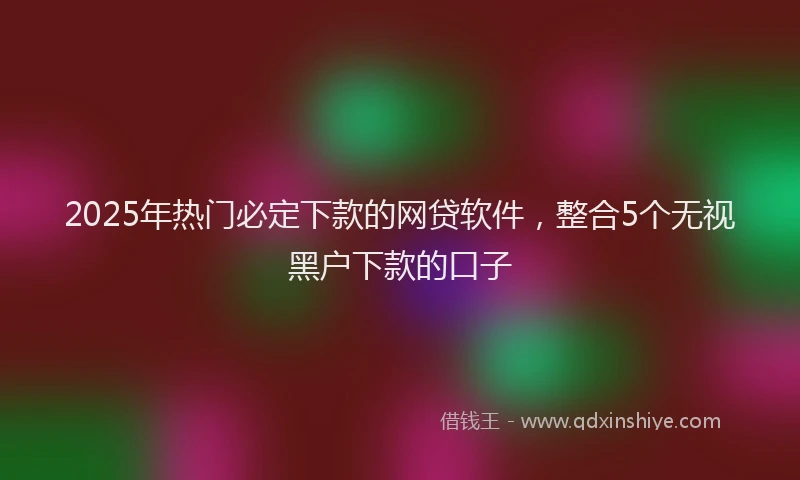 2025年热门必定下款的网贷软件，整合5个无视黑户下款的口子