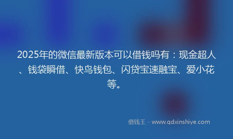 2025年的微信最新版本可以借钱吗有：现金超人、钱袋瞬借、快鸟钱包、闪贷宝速融宝、爱小花等。