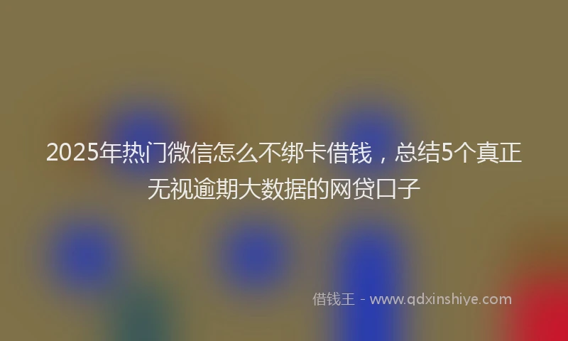2025年热门微信怎么不绑卡借钱，总结5个真正无视逾期大数据的网贷口子