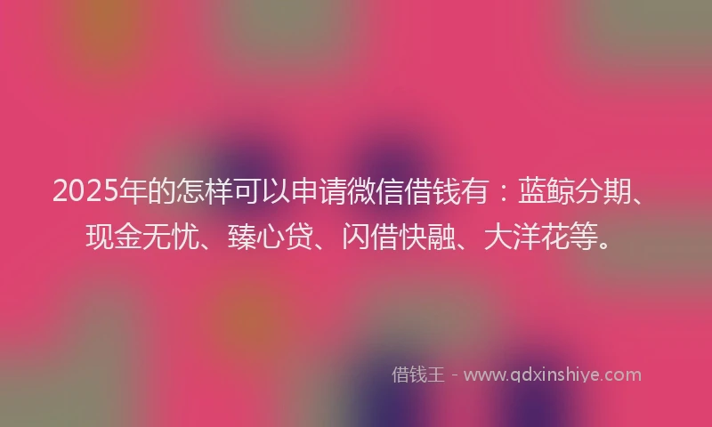 2025年的怎样可以申请微信借钱有：蓝鲸分期、现金无忧、臻心贷、闪借快融、大洋花等。