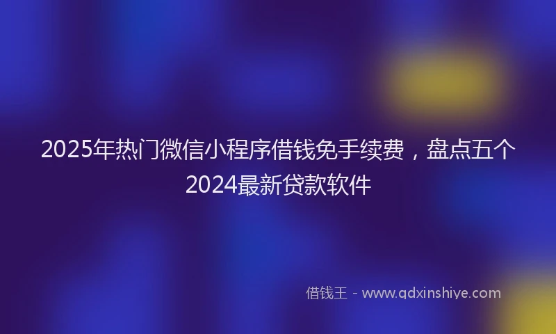 2025年热门微信小程序借钱免手续费，盘点五个2024最新贷款软件