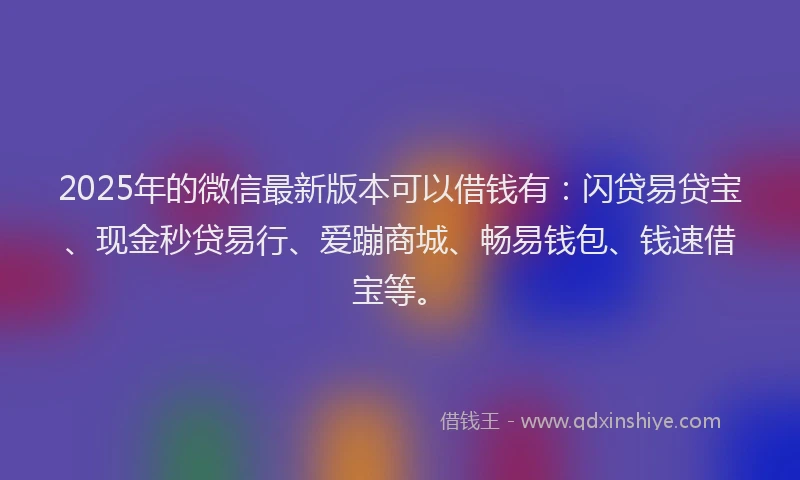 2025年的微信最新版本可以借钱有：闪贷易贷宝、现金秒贷易行、爱蹦商城、畅易钱包、钱速借宝等。