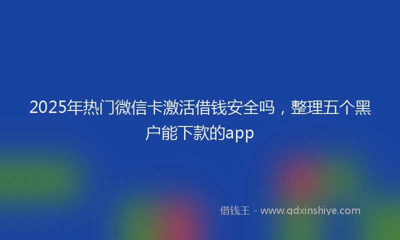 2025年热门微信卡激活借钱安全吗，整理五个黑户能下款的app
