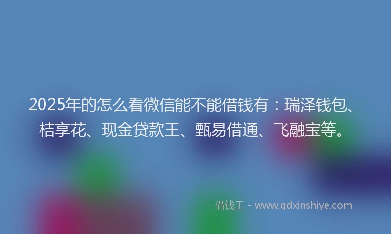 2025年的怎么看微信能不能借钱有：瑞泽钱包、桔享花、现金贷款王、甄易借通、飞融宝等。